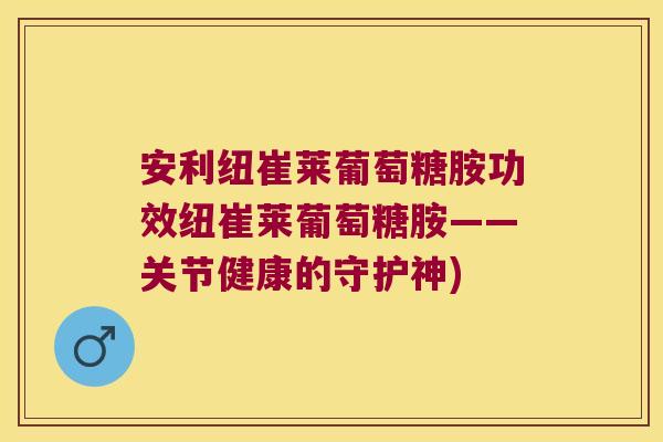 安利纽崔莱葡萄糖胺功效纽崔莱葡萄糖胺——关节健康的守护神)