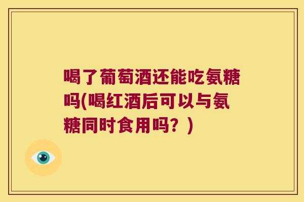 喝了葡萄酒还能吃氨糖吗(喝红酒后可以与氨糖同时食用吗?)