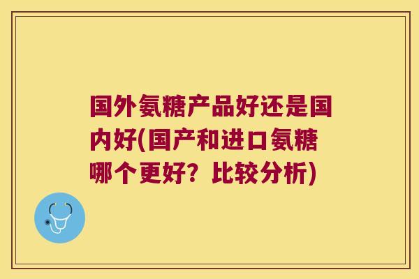 国外氨糖产品好还是国内好(国产和进口氨糖哪个更好?比较分析)