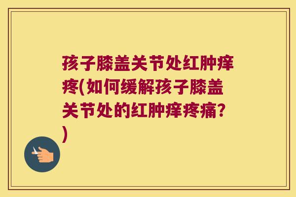 孩子膝盖关节处红肿痒疼(如何缓解孩子膝盖关节处的红肿痒疼痛?)