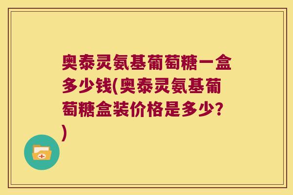 奥泰灵氨基葡萄糖一盒多少钱(奥泰灵氨基葡萄糖盒装价格是多少?)