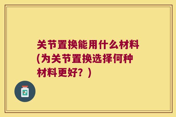 关节置换能用什么材料(为关节置换选择何种材料更好？)
