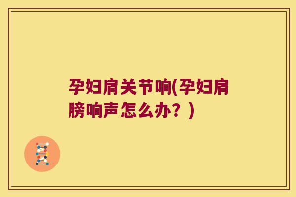 孕妇肩关节响(孕妇肩膀响声怎么办?)