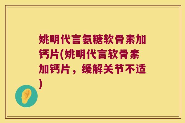 姚明代言氨糖软骨素加钙片(姚明代言软骨素加钙片,缓解关节不适)