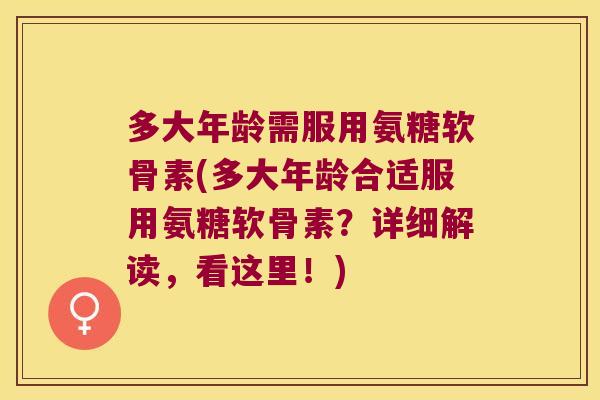 多大年龄需服用氨糖软骨素(多大年龄合适服用氨糖软骨素?详细解读,看这里!)