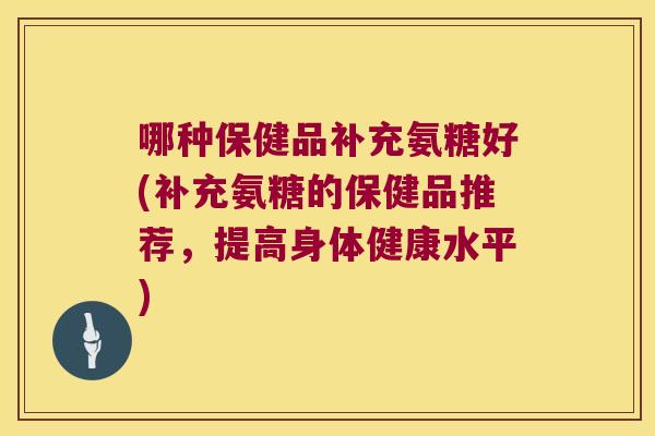 哪种保健品补充氨糖好(补充氨糖的保健品推荐,提高身体健康水平)