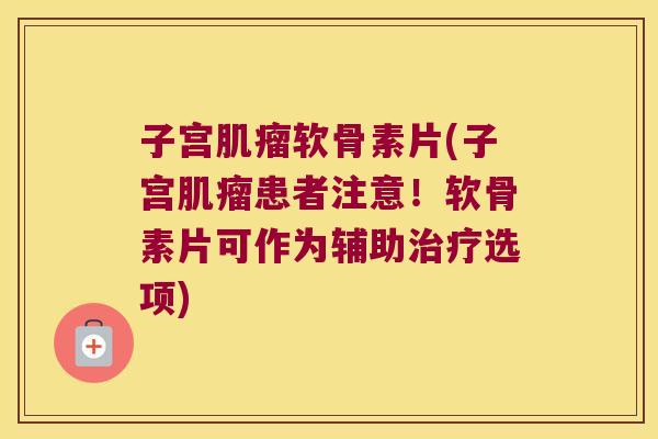 子宫肌瘤软骨素片(子宫肌瘤患者注意!软骨素片可作为辅助治疗选项)