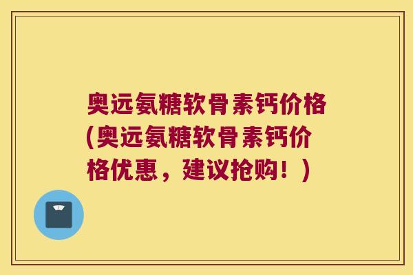 奥远氨糖软骨素钙价格(奥远氨糖软骨素钙价格优惠，建议抢购！)