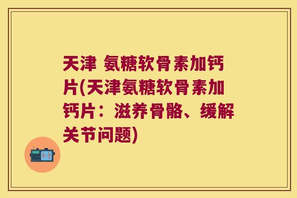 天津 氨糖软骨素加钙片(天津氨糖软骨素加钙片:滋养骨骼、缓解关节问题)