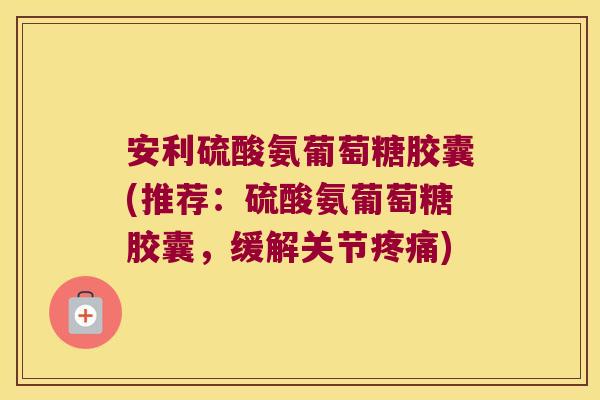 安利硫酸氨葡萄糖胶囊(推荐:硫酸氨葡萄糖胶囊,缓解关节疼痛)