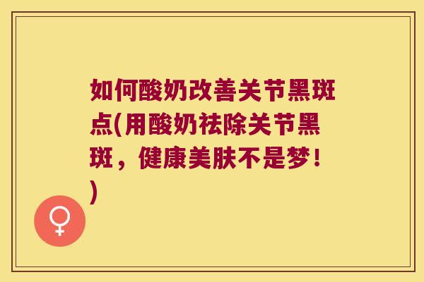 如何酸奶改善关节黑斑点(用酸奶祛除关节黑斑,健康美肤不是梦!)