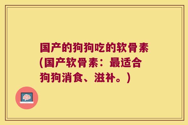 国产的狗狗吃的软骨素(国产软骨素:最适合狗狗消食、滋补。)