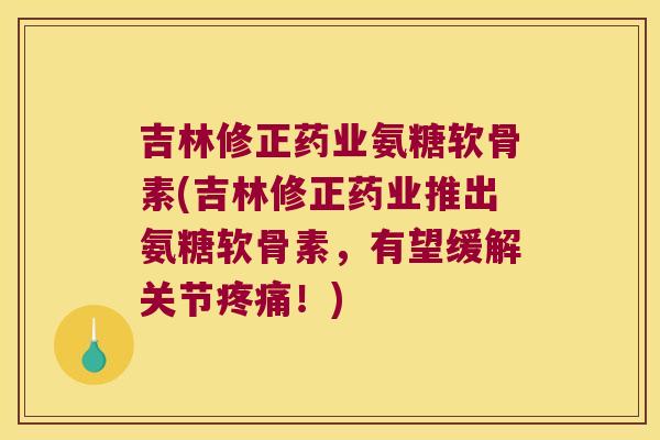 吉林修正药业氨糖软骨素(吉林修正药业推出氨糖软骨素,有望缓解关节疼痛!)
