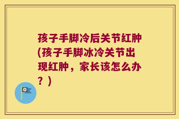 孩子手脚冷后关节红肿(孩子手脚冰冷关节出现红肿,家长该怎么办?)