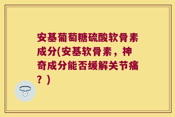 安基葡萄糖硫酸软骨素成分(安基软骨素,神奇成分能否缓解关节痛?)