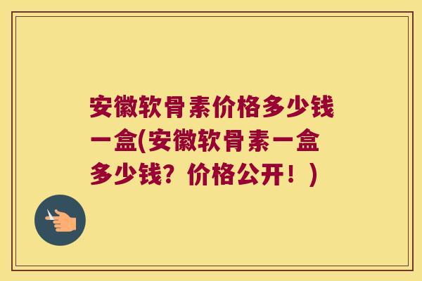 安徽软骨素价格多少钱一盒(安徽软骨素一盒多少钱?价格公开!)