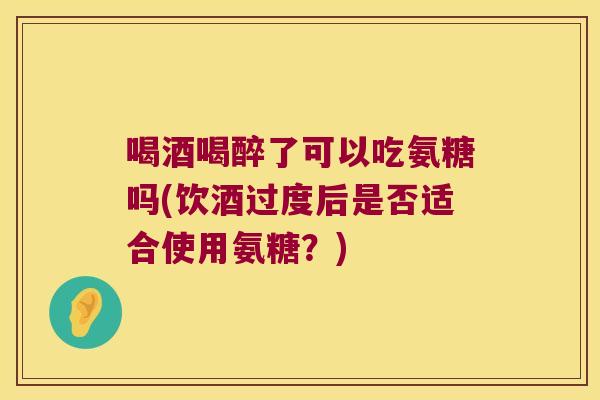 喝酒喝醉了可以吃氨糖吗(饮酒过度后是否适合使用氨糖?)