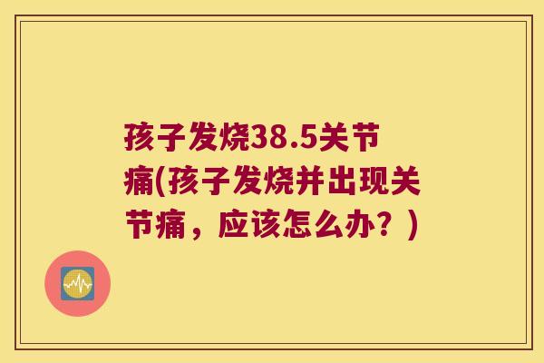 孩子发烧38.5关节痛(孩子发烧并出现关节痛,应该怎么办?) 孩子发烧38.5关节痛(孩子发烧并出现关节痛,应该怎么办?)