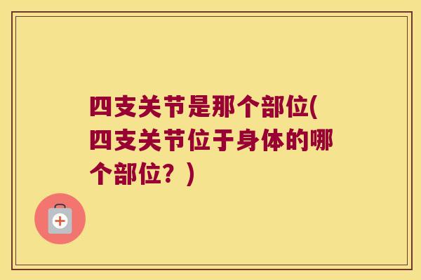 四支关节是那个部位(四支关节位于身体的哪个部位?)