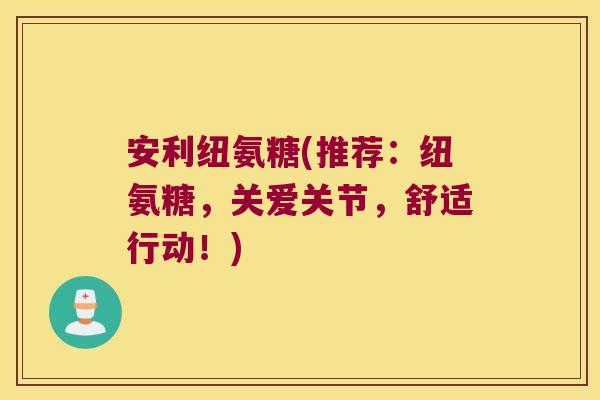 安利纽氨糖(推荐:纽氨糖,关爱关节,舒适行动!)