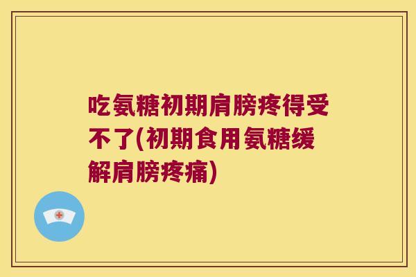 吃氨糖初期肩膀疼得受不了(初期食用氨糖缓解肩膀疼痛)