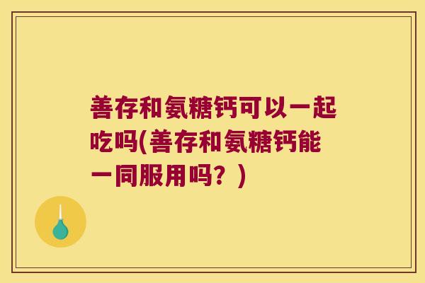善存和氨糖钙可以一起吃吗(善存和氨糖钙能一同服用吗?)