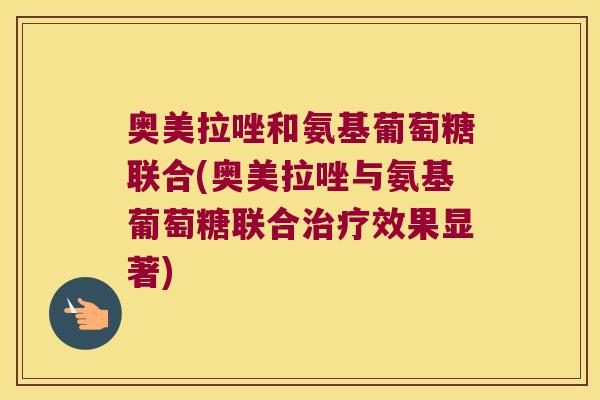 奥美拉唑和氨基葡萄糖联合(奥美拉唑与氨基葡萄糖联合治疗效果显著)