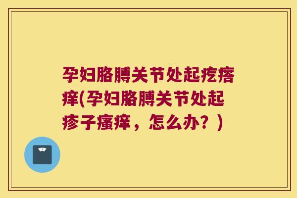 孕妇胳膊关节处起疙瘩痒(孕妇胳膊关节处起疹子瘙痒,怎么办?)