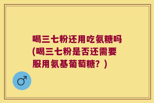 喝三七粉还用吃氨糖吗(喝三七粉是否还需要服用氨基葡萄糖?) 喝三七粉还用吃氨糖吗(喝三七粉是否还需要服用氨基葡萄糖?)