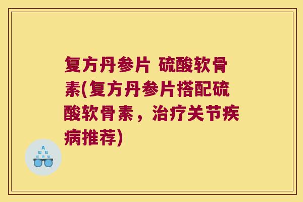 复方丹参片 硫酸软骨素(复方丹参片搭配硫酸软骨素,治疗关节疾病推荐)