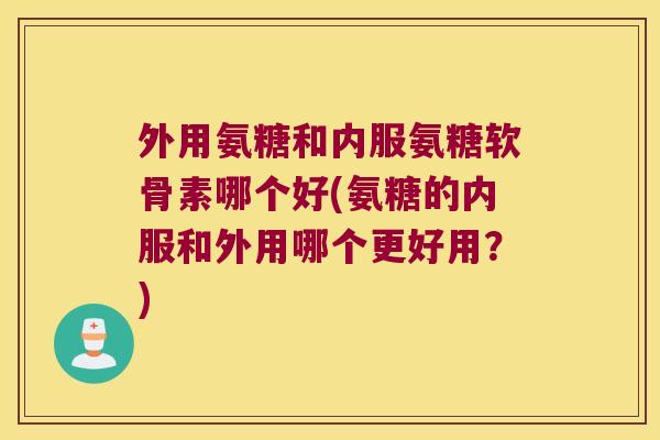 外用氨糖和内服氨糖软骨素哪个好(氨糖的内服和外用哪个更好用?)