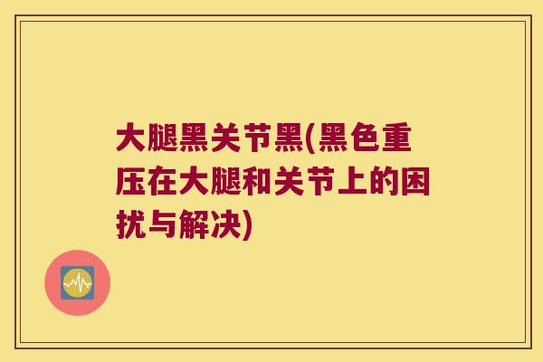 大腿黑关节黑(黑色重压在大腿和关节上的困扰与解决)