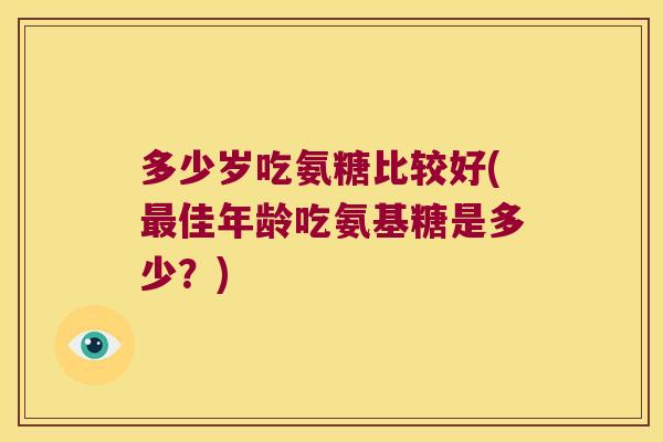 多少岁吃氨糖比较好(最佳年龄吃氨基糖是多少?)