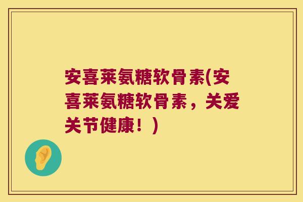 安喜莱氨糖软骨素(安喜莱氨糖软骨素,关爱关节健康!)