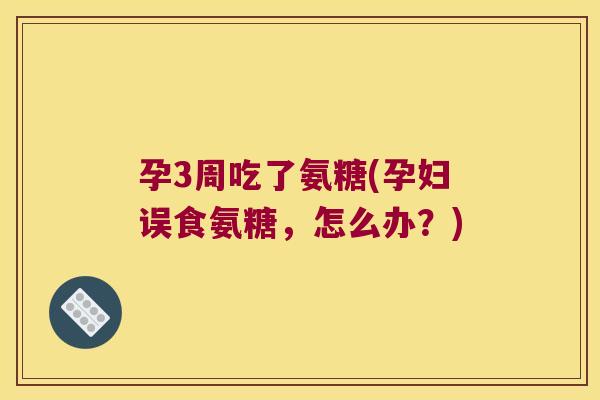 孕3周吃了氨糖(孕妇误食氨糖,怎么办?)