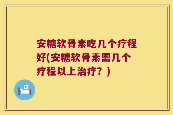 安糖软骨素吃几个疗程好(安糖软骨素需几个疗程以上治疗?)