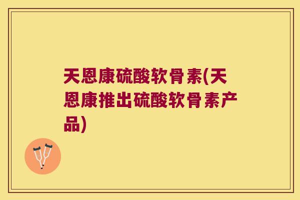 天恩康硫酸软骨素(天恩康推出硫酸软骨素产品)