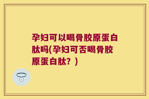 孕妇可以喝骨胶原蛋白肽吗(孕妇可否喝骨胶原蛋白肽?)