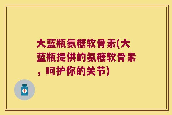 大蓝瓶氨糖软骨素(大蓝瓶提供的氨糖软骨素,呵护你的关节)