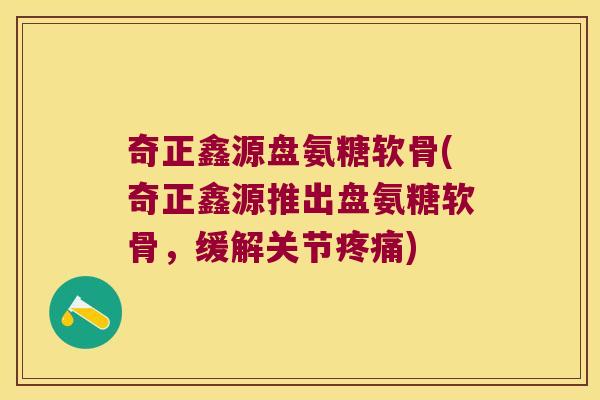奇正鑫源盘氨糖软骨(奇正鑫源推出盘氨糖软骨,缓解关节疼痛)