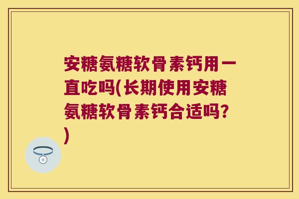 安糖氨糖软骨素钙用一直吃吗(长期使用安糖氨糖软骨素钙合适吗?)