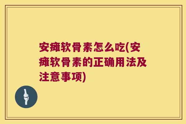 安瘫软骨素怎么吃(安瘫软骨素的正确用法及注意事项)
