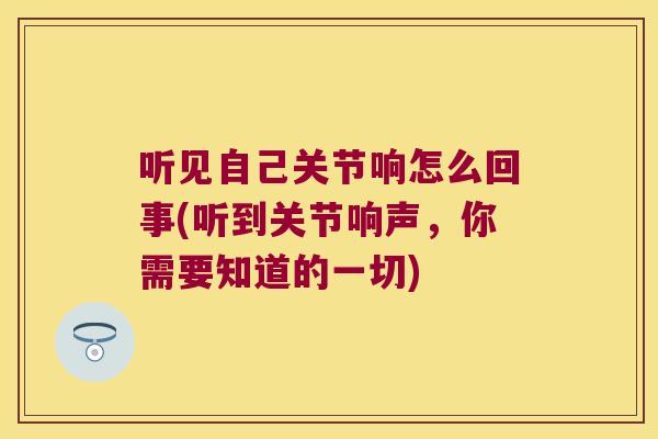 听见自己关节响怎么回事(听到关节响声,你需要知道的一切)