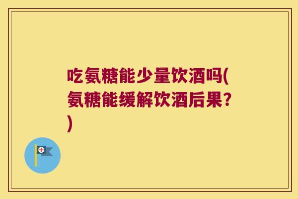 吃氨糖能少量饮酒吗(氨糖能缓解饮酒后果?)