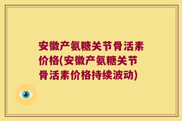 安徽产氨糖关节骨活素价格(安徽产氨糖关节骨活素价格持续波动)