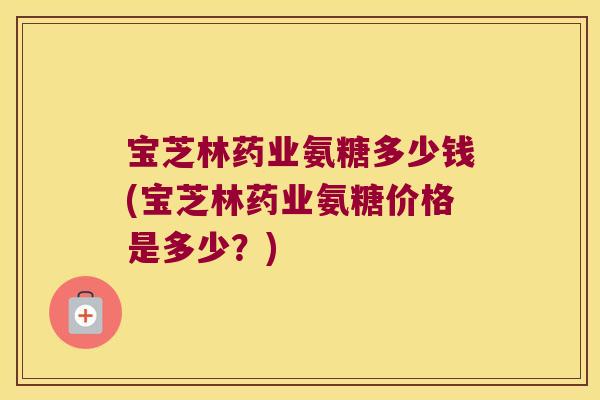 宝芝林药业氨糖多少钱(宝芝林药业氨糖价格是多少?) 宝芝林药业氨糖多少钱(宝芝林药业氨糖价格是多少?)