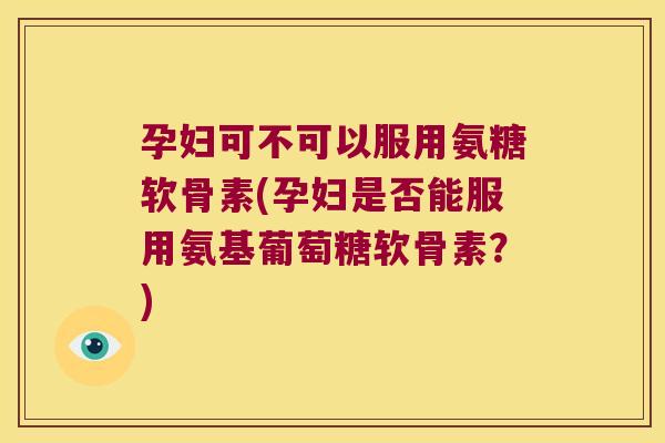 孕妇可不可以服用氨糖软骨素(孕妇是否能服用氨基葡萄糖软骨素?)