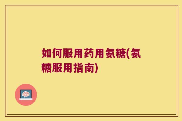 如何服用药用氨糖(氨糖服用指南)