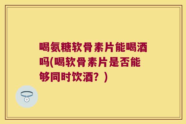 喝氨糖软骨素片能喝酒吗(喝软骨素片是否能够同时饮酒?)