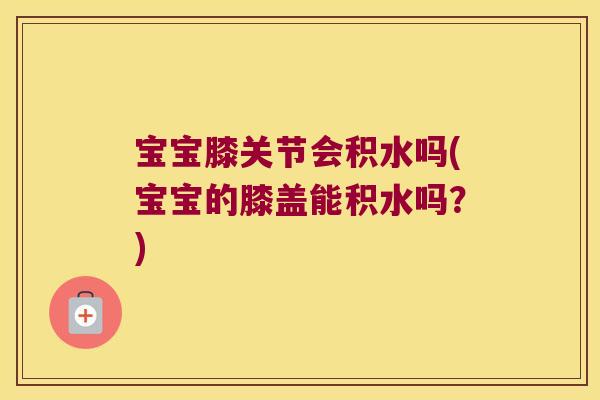 宝宝膝关节会积水吗(宝宝的膝盖能积水吗?)